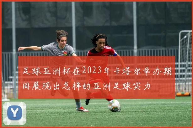 足球亚洲杯在2023年卡塔尔举办期间展现出怎样的亚洲足球实力