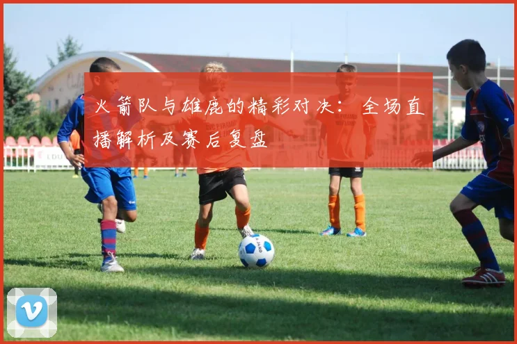 火箭队与雄鹿的精彩对决：全场直播解析及赛后复盘